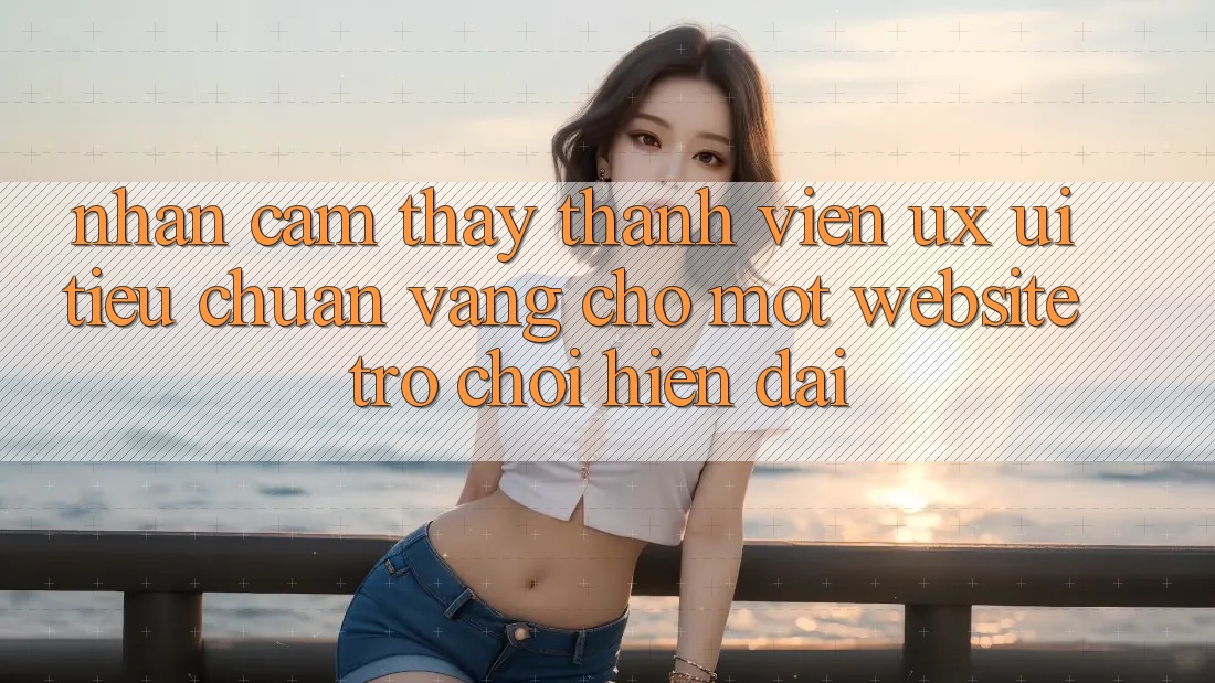 Nhận cảm thấy Thành viên (UX/UI) – Tiêu Chuẩn Vàng Cho Một Website Trò chơi Hiện Đại