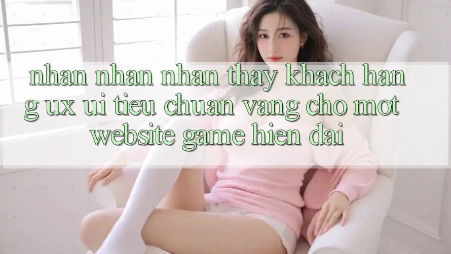 Nhận nhận nhận thấy Khách hàng (UX/UI) – Tiêu Chuẩn Vàng Cho Một Website Game Hiện Đại Nhận nhận nhận thấy Khách hàng (UX/UI) – Tiêu Chuẩn Vàng Cho Một Website Game Hiện Đại