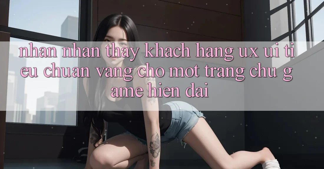 Nhận nhận thấy Khách hàng (UX/UI) – Tiêu Chuẩn Vàng Cho Một Trang chủ Game Hiện Đại