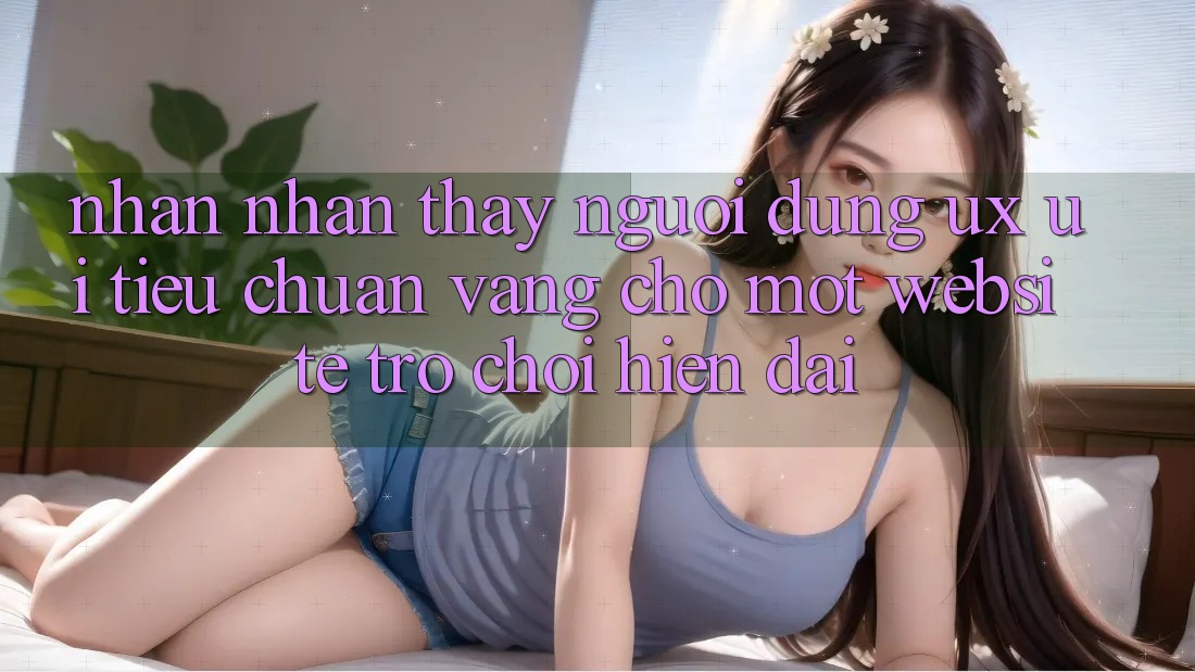 Nhận nhận thấy Người Dùng (UX/UI) – Tiêu Chuẩn Vàng Cho Một Website Trò chơi Hiện Đại Nhận nhận thấy Người Dùng (UX/UI) – Tiêu Chuẩn Vàng Cho Một Website Trò chơi Hiện Đại