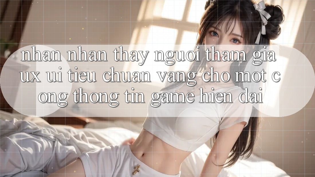 Nhận nhận thấy Người tham gia (UX/UI) – Tiêu Chuẩn Vàng Cho Một Cổng thông tin Game Hiện Đại Nhận nhận thấy Người tham gia (UX/UI) – Tiêu Chuẩn Vàng Cho Một Cổng thông tin Game Hiện Đại