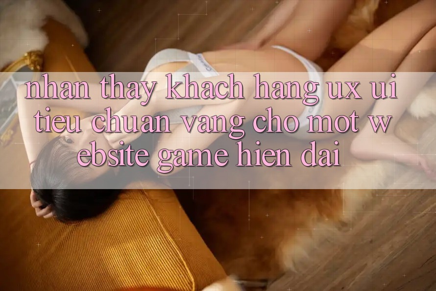 Nhận thấy Khách hàng (UX/UI) – Tiêu Chuẩn Vàng Cho Một Website Game Hiện Đại Nhận thấy Khách hàng (UX/UI) – Tiêu Chuẩn Vàng Cho Một Website Game Hiện Đại