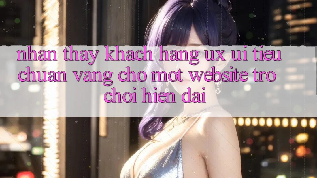 Nhận thấy Khách hàng (UX/UI) – Tiêu Chuẩn Vàng Cho Một Website Trò chơi Hiện Đại