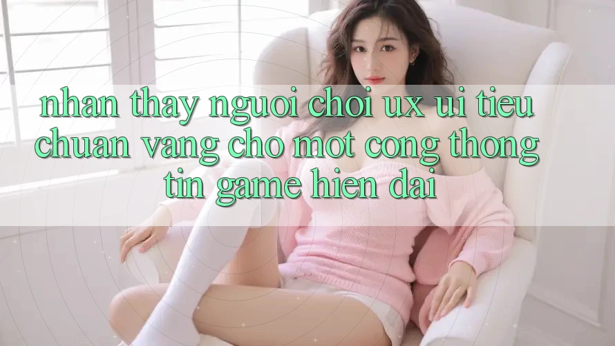 Nhận thấy Người chơi (UX/UI) – Tiêu Chuẩn Vàng Cho Một Cổng thông tin Game Hiện Đại
