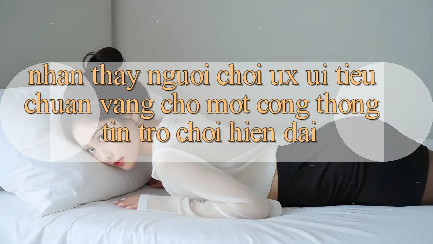 Nhận thấy Người chơi (UX/UI) – Tiêu Chuẩn Vàng Cho Một Cổng thông tin Trò chơi Hiện Đại