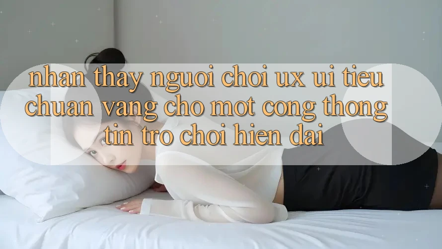Nhận thấy Người chơi (UX/UI) – Tiêu Chuẩn Vàng Cho Một Cổng thông tin Trò chơi Hiện Đại