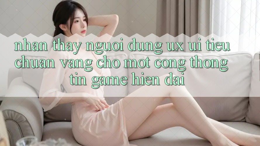 Nhận thấy Người Dùng (UX/UI) – Tiêu Chuẩn Vàng Cho Một Cổng thông tin Game Hiện Đại Nhận thấy Người Dùng (UX/UI) – Tiêu Chuẩn Vàng Cho Một Cổng thông tin Game Hiện Đại