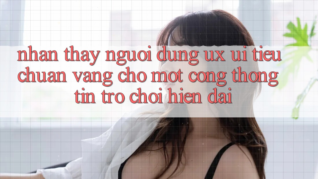 Nhận thấy Người Dùng (UX/UI) – Tiêu Chuẩn Vàng Cho Một Cổng thông tin Trò chơi Hiện Đại Nhận thấy Người Dùng (UX/UI) – Tiêu Chuẩn Vàng Cho Một Cổng thông tin Trò chơi Hiện Đại