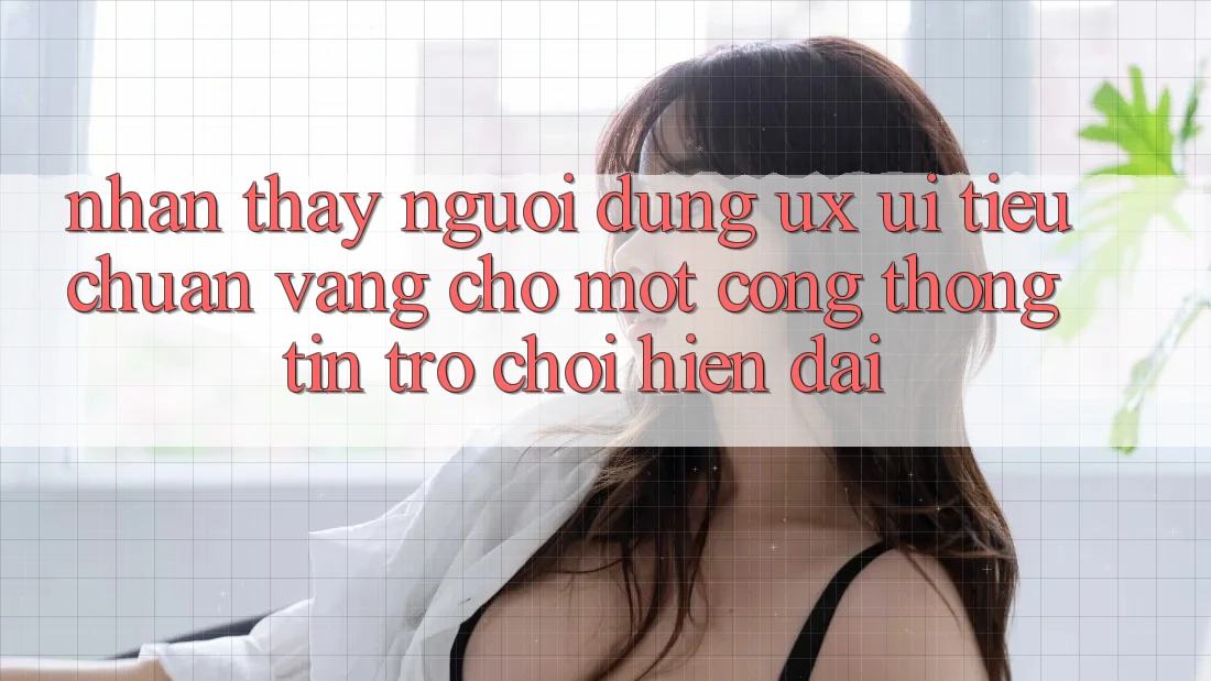 Nhận thấy Người Dùng (UX/UI) – Tiêu Chuẩn Vàng Cho Một Cổng thông tin Trò chơi Hiện Đại Nhận thấy Người Dùng (UX/UI) – Tiêu Chuẩn Vàng Cho Một Cổng thông tin Trò chơi Hiện Đại