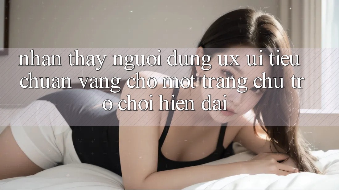 Nhận thấy Người Dùng (UX/UI) – Tiêu Chuẩn Vàng Cho Một Trang chủ Trò chơi Hiện Đại Nhận thấy Người Dùng (UX/UI) – Tiêu Chuẩn Vàng Cho Một Trang chủ Trò chơi Hiện Đại