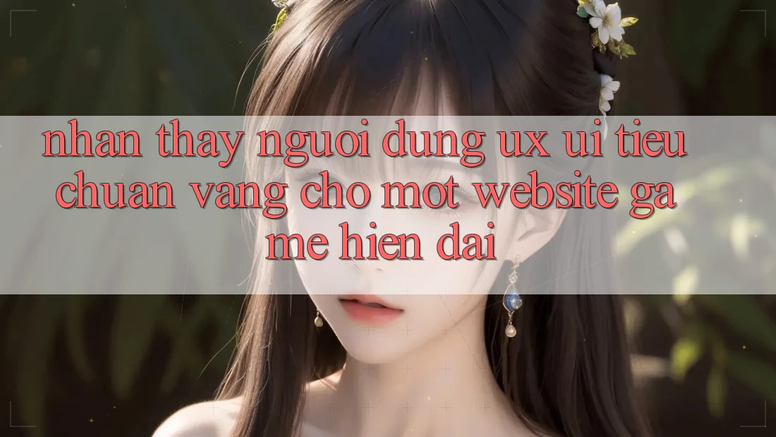 Nhận thấy Người Dùng (UX/UI) – Tiêu Chuẩn Vàng Cho Một Website Game Hiện Đại