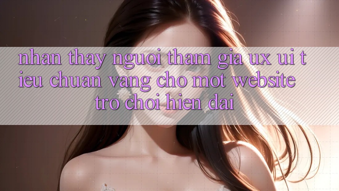 Nhận thấy Người tham gia (UX/UI) – Tiêu Chuẩn Vàng Cho Một Website Trò chơi Hiện Đại Nhận thấy Người tham gia (UX/UI) – Tiêu Chuẩn Vàng Cho Một Website Trò chơi Hiện Đại