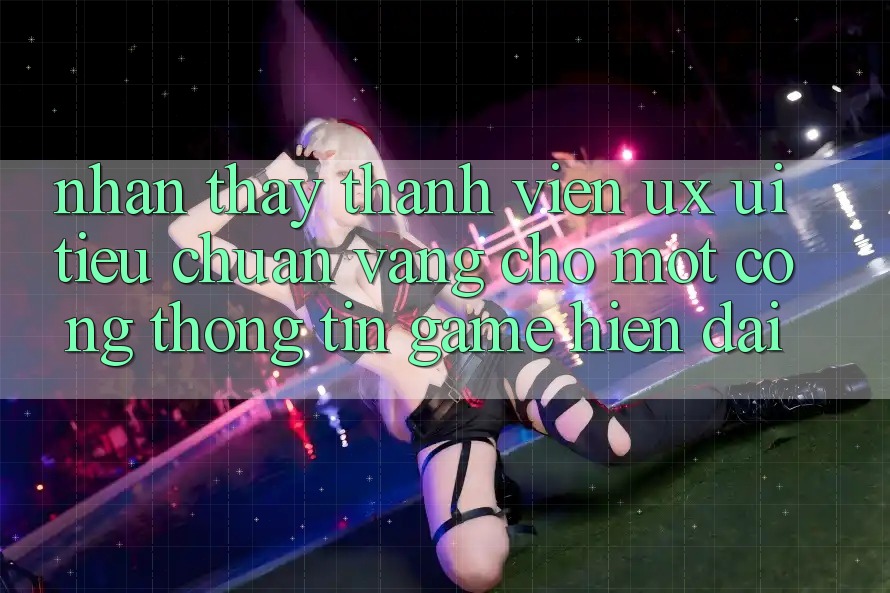 Nhận thấy Thành viên (UX/UI) – Tiêu Chuẩn Vàng Cho Một Cổng thông tin Game Hiện Đại Nhận thấy Thành viên (UX/UI) – Tiêu Chuẩn Vàng Cho Một Cổng thông tin Game Hiện Đại