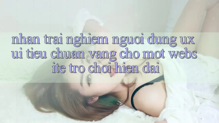 Nhận trải nghiệm Người Dùng (UX/UI) – Tiêu Chuẩn Vàng Cho Một Website Trò chơi Hiện Đại Nhận trải nghiệm Người Dùng (UX/UI) – Tiêu Chuẩn Vàng Cho Một Website Trò chơi Hiện Đại