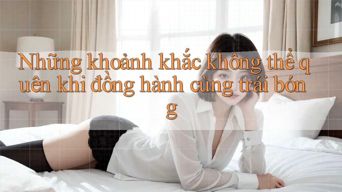 Những khoảnh khắc không thể quên khi đồng hành cùng trái bóng