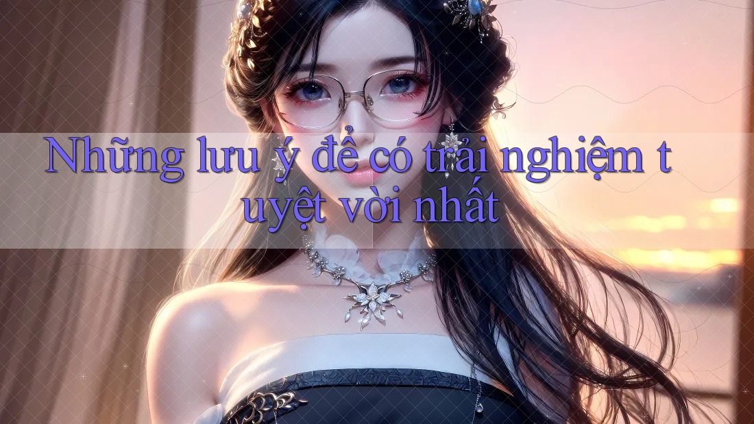 Những lưu ý để có trải nghiệm tuyệt vời nhất Những lưu ý để có trải nghiệm tuyệt vời nhất