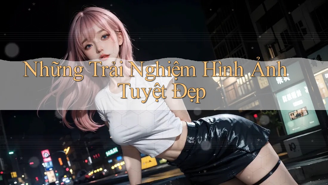 Những Trải Nghiệm Hình Ảnh Tuyệt Đẹp