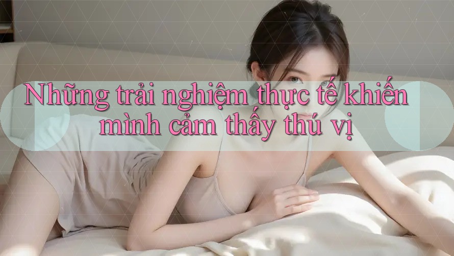 Những trải nghiệm thực tế khiến mình cảm thấy thú vị