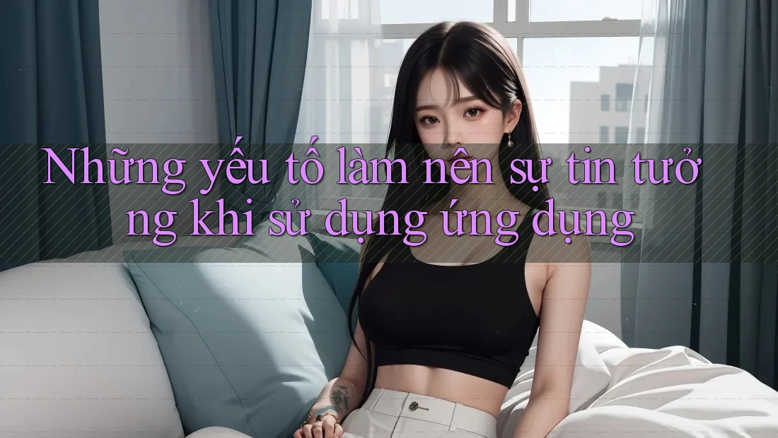 Những yếu tố làm nên sự tin tưởng khi sử dụng ứng dụng Những yếu tố làm nên sự tin tưởng khi sử dụng ứng dụng