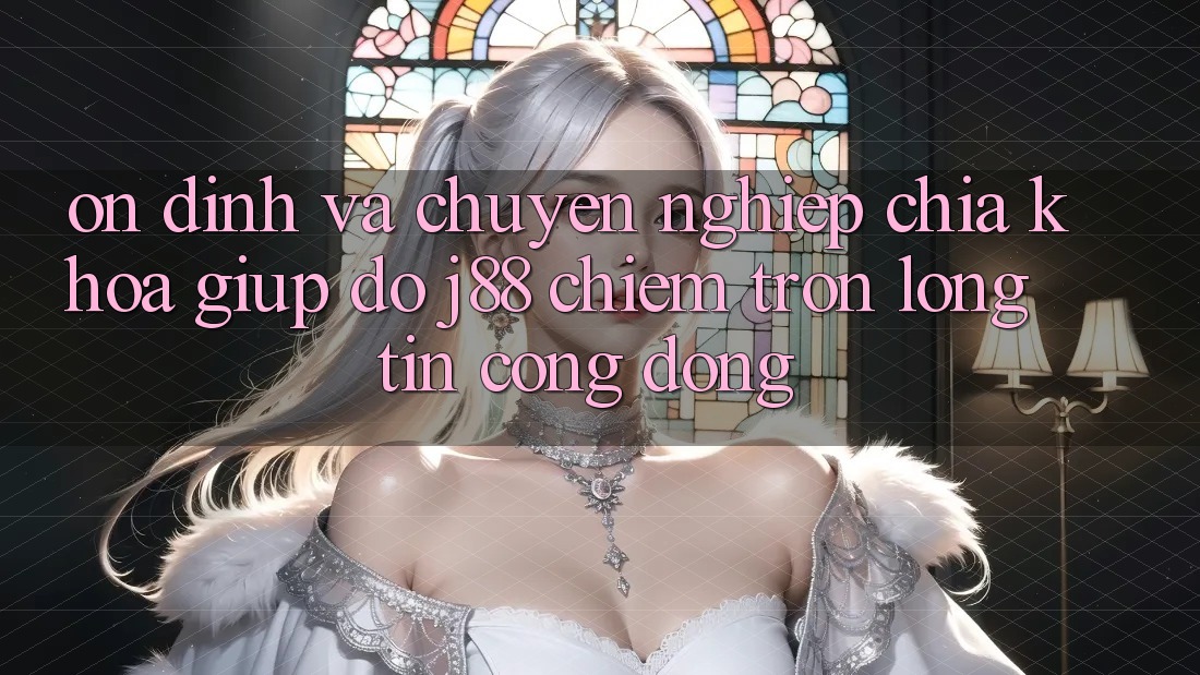 Ổn định Và Chuyên nghiệp: Chìa Khóa Giúp đỡ j88 Chiếm Trọn Lòng Tin Cộng Đồng