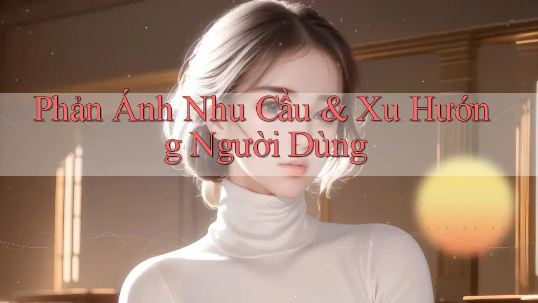 Phản Ánh Nhu Cầu & Xu Hướng Người Dùng
