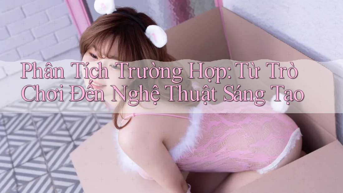 Phân Tích Trường Hợp: Từ Trò Chơi Đến Nghệ Thuật Sáng Tạo