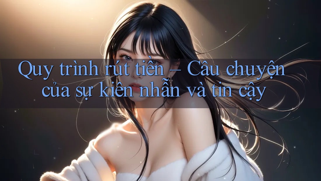 Quy trình rút tiền – Câu chuyện của sự kiên nhẫn và tin cậy Quy trình rút tiền – Câu chuyện của sự kiên nhẫn và tin cậy