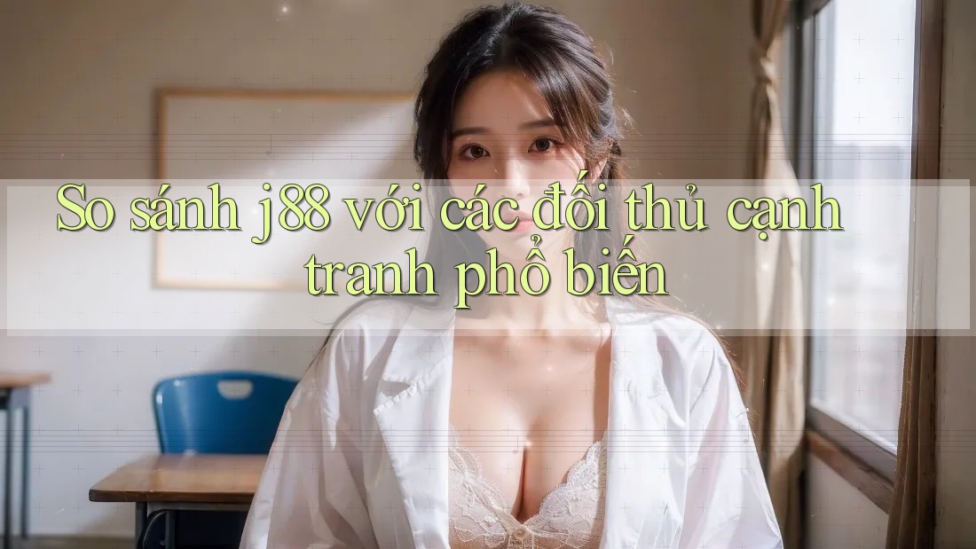 So sánh j88 với các đối thủ cạnh tranh phổ biến