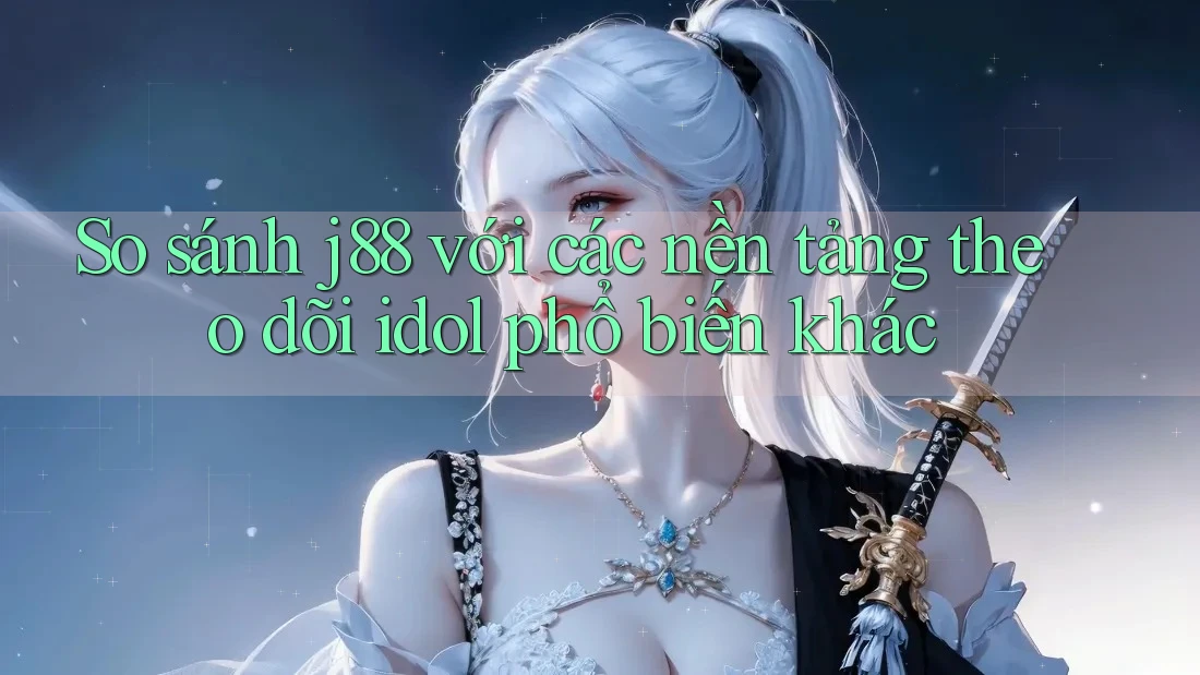 So sánh j88 với các nền tảng theo dõi idol phổ biến khác