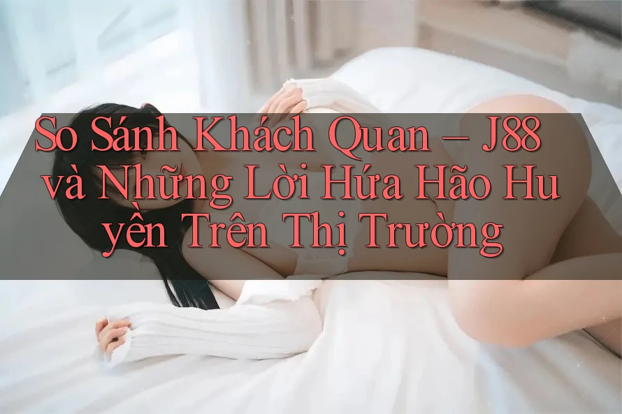 So Sánh Khách Quan – J88 và Những Lời Hứa Hão Huyền Trên Thị Trường