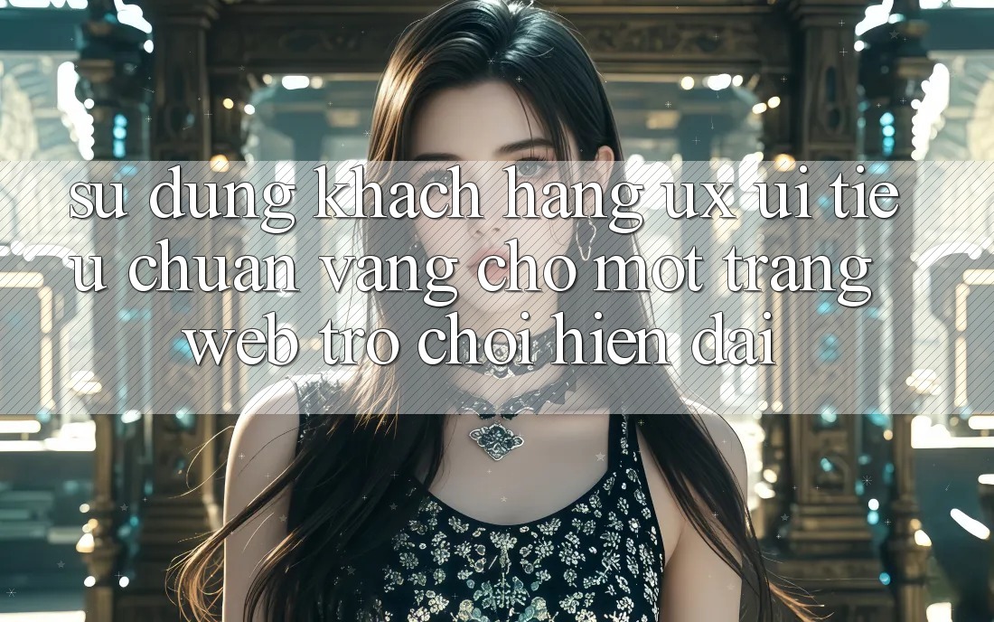 Sử dụng Khách hàng (UX/UI) – Tiêu Chuẩn Vàng Cho Một Trang web Trò chơi Hiện Đại Sử dụng Khách hàng (UX/UI) – Tiêu Chuẩn Vàng Cho Một Trang web Trò chơi Hiện Đại