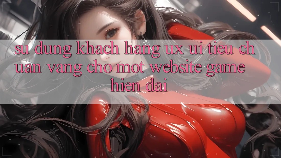 Sử dụng Khách hàng (UX/UI) – Tiêu Chuẩn Vàng Cho Một Website Game Hiện Đại Sử dụng Khách hàng (UX/UI) – Tiêu Chuẩn Vàng Cho Một Website Game Hiện Đại