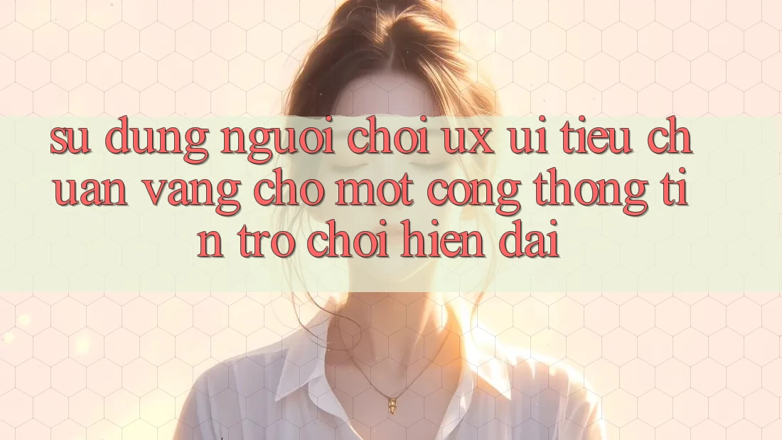 Sử dụng Người chơi (UX/UI) – Tiêu Chuẩn Vàng Cho Một Cổng thông tin Trò chơi Hiện Đại