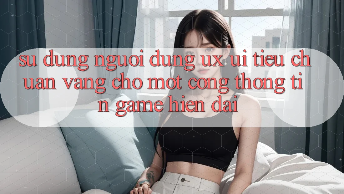 Sử dụng Người Dùng (UX/UI) – Tiêu Chuẩn Vàng Cho Một Cổng thông tin Game Hiện Đại Sử dụng Người Dùng (UX/UI) – Tiêu Chuẩn Vàng Cho Một Cổng thông tin Game Hiện Đại