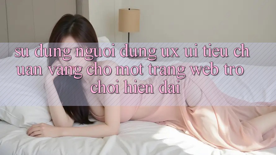 Sử dụng Người Dùng (UX/UI) – Tiêu Chuẩn Vàng Cho Một Trang web Trò chơi Hiện Đại Sử dụng Người Dùng (UX/UI) – Tiêu Chuẩn Vàng Cho Một Trang web Trò chơi Hiện Đại
