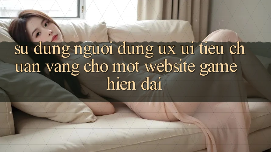 Sử dụng Người Dùng (UX/UI) – Tiêu Chuẩn Vàng Cho Một Website Game Hiện Đại Sử dụng Người Dùng (UX/UI) – Tiêu Chuẩn Vàng Cho Một Website Game Hiện Đại