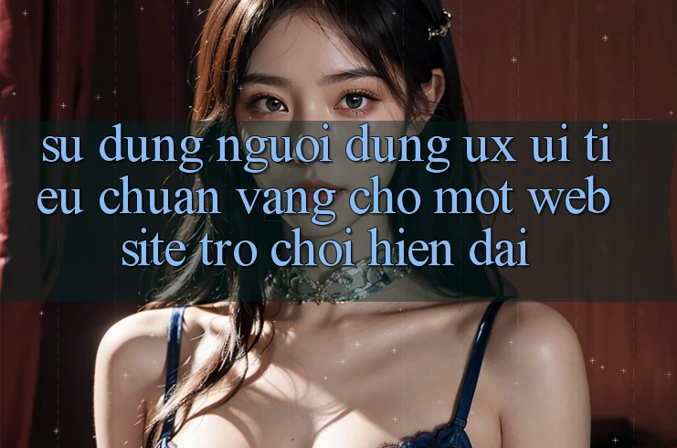 Sử dụng Người Dùng (UX/UI) – Tiêu Chuẩn Vàng Cho Một Website Trò chơi Hiện Đại Sử dụng Người Dùng (UX/UI) – Tiêu Chuẩn Vàng Cho Một Website Trò chơi Hiện Đại