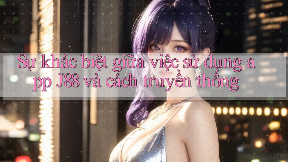 Sự khác biệt giữa việc sử dụng app J88 và cách truyền thống