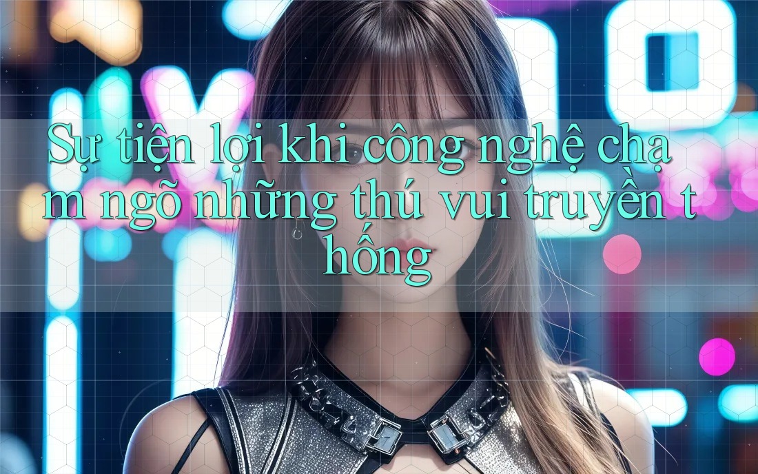 Sự tiện lợi khi công nghệ chạm ngõ những thú vui truyền thống Sự tiện lợi khi công nghệ chạm ngõ những thú vui truyền thống