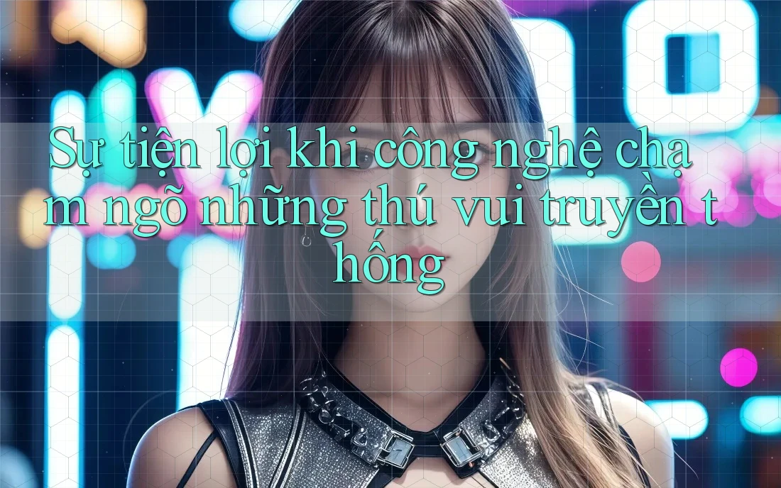 Sự tiện lợi khi công nghệ chạm ngõ những thú vui truyền thống Sự tiện lợi khi công nghệ chạm ngõ những thú vui truyền thống
