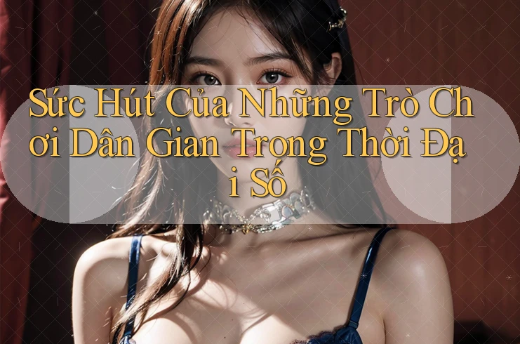 Sức Hút Của Những Trò Chơi Dân Gian Trong Thời Đại Số