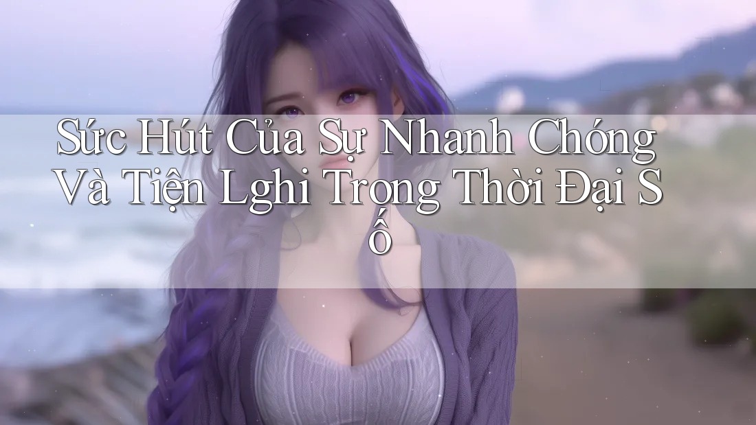 Sức Hút Của Sự Nhanh Chóng Và Tiện Lghi Trong Thời Đại Số