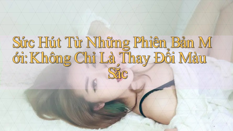 Sức Hút Từ Những Phiên Bản Mới: Không Chỉ Là Thay Đổi Màu Sắc Sức Hút Từ Những Phiên Bản Mới: Không Chỉ Là Thay Đổi Màu Sắc