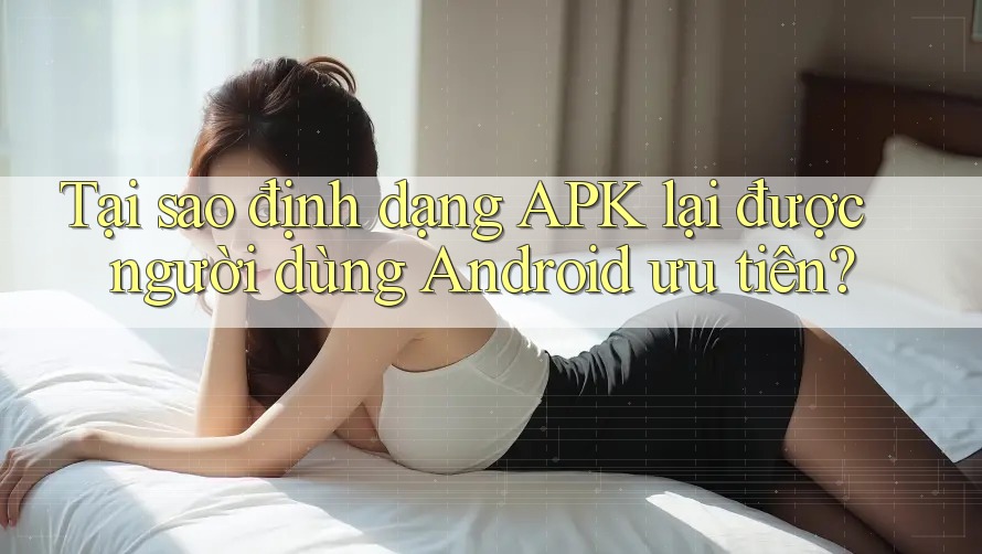 Tại sao định dạng APK lại được người dùng Android ưu tiên?