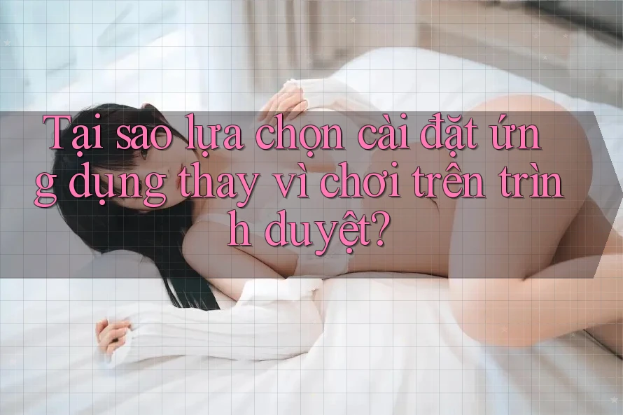 Tại sao lựa chọn cài đặt ứng dụng thay vì chơi trên trình duyệt?