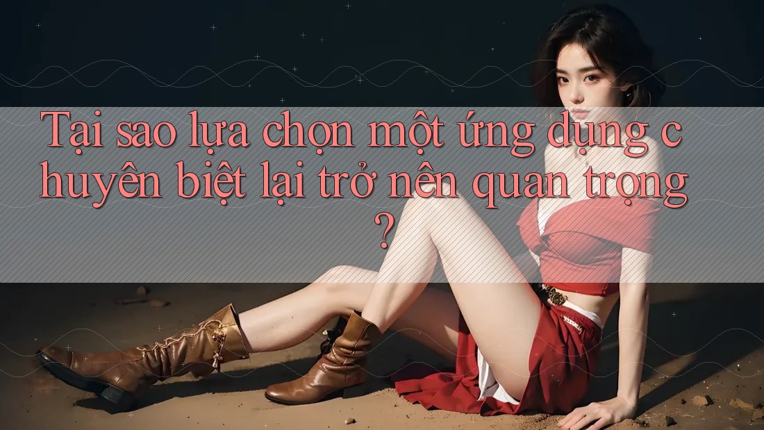 Tại sao lựa chọn một ứng dụng chuyên biệt lại trở nên quan trọng? Tại sao lựa chọn một ứng dụng chuyên biệt lại trở nên quan trọng?
