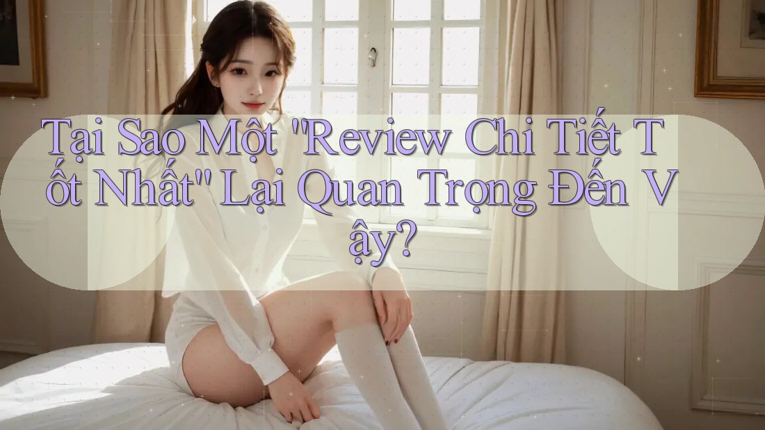 Tại Sao Một “Review Chi Tiết Tốt Nhất” Lại Quan Trọng Đến Vậy? Tại Sao Một “Review Chi Tiết Tốt Nhất” Lại Quan Trọng Đến Vậy?
