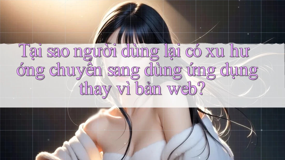 Tại sao người dùng lại có xu hướng chuyển sang dùng ứng dụng thay vì bản web?