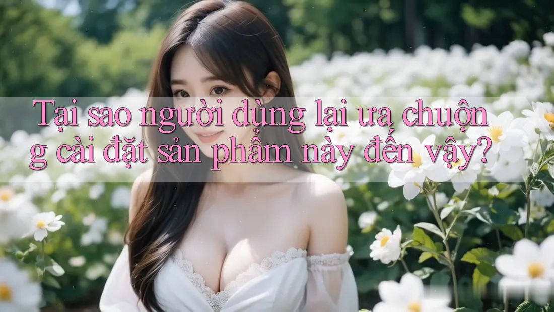 Tại sao người dùng lại ưa chuộng cài đặt sản phẩm này đến vậy?