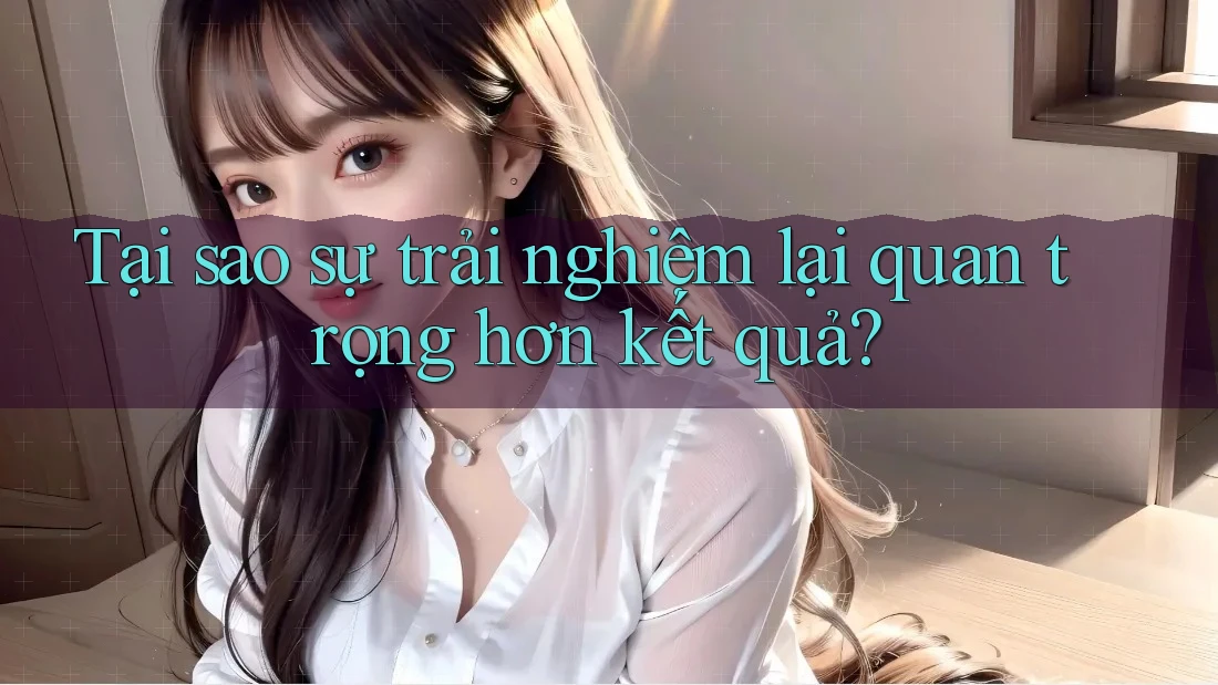 Tại sao sự trải nghiệm lại quan trọng hơn kết quả?